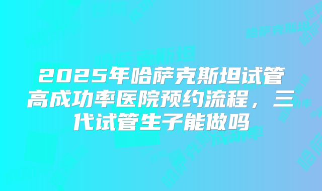 2025年哈萨克斯坦试管高成功率医院预约流程，三代试管生子能做吗