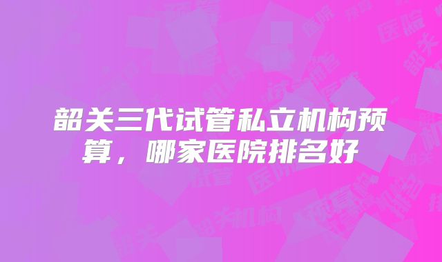 韶关三代试管私立机构预算，哪家医院排名好