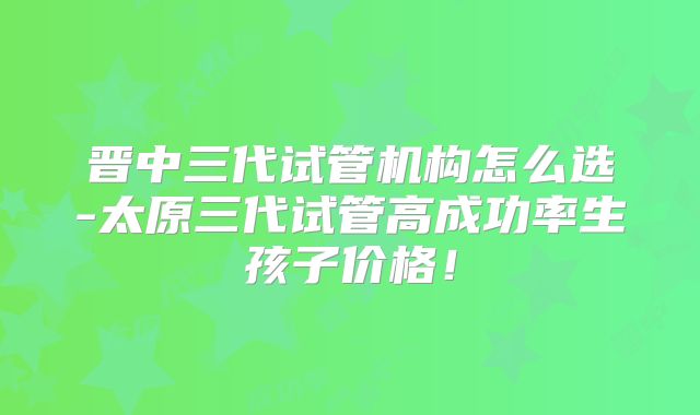 晋中三代试管机构怎么选-太原三代试管高成功率生孩子价格!