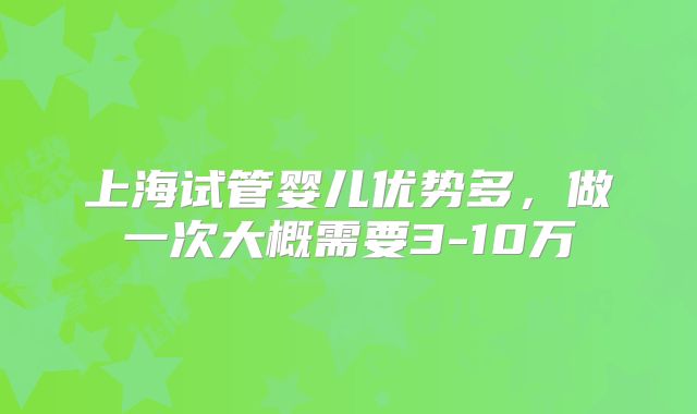 上海试管婴儿优势多，做一次大概需要3-10万