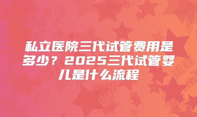 私立医院三代试管费用是多少?2025三代试管婴儿是什么流程