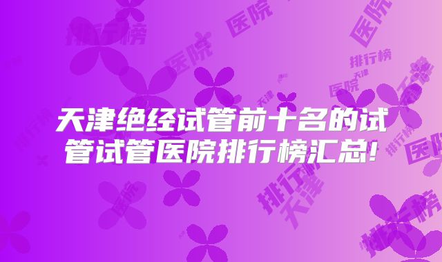 天津绝经试管前十名的试管试管医院排行榜汇总!