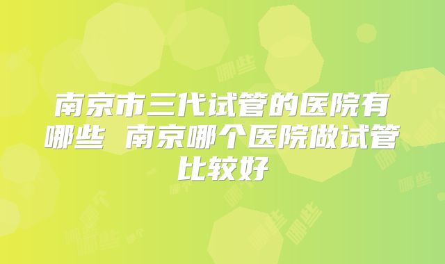 南京市三代试管的医院有哪些 南京哪个医院做试管比较好