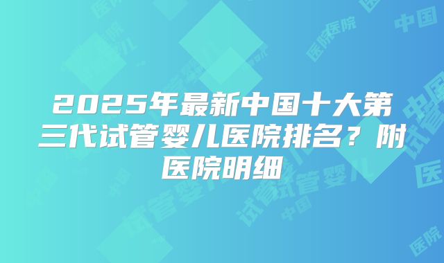 2025年最新中国十大第三代试管婴儿医院排名?附医院明细