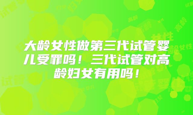 大龄女性做第三代试管婴儿受罪吗！三代试管对高龄妇女有用吗！
