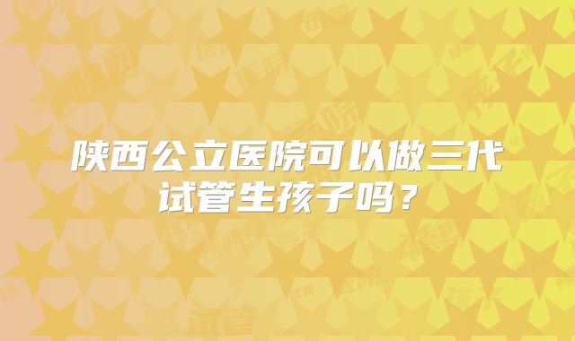 陕西公立医院可以做三代试管生孩子吗？