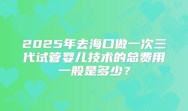 2025年去海口做一次三代试管婴儿技术的总费用一般是多少？