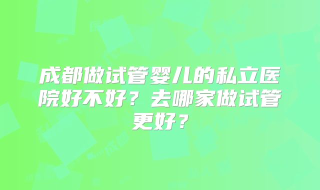成都做试管婴儿的私立医院好不好？去哪家做试管更好？