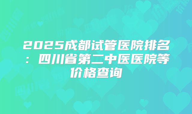 2025成都试管医院排名:四川省第二中医医院等价格查询