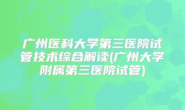 广州医科大学第三医院试管技术综合解读(广州大学附属第三医院试管)