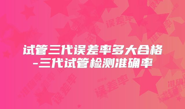试管三代误差率多大合格-三代试管检测准确率