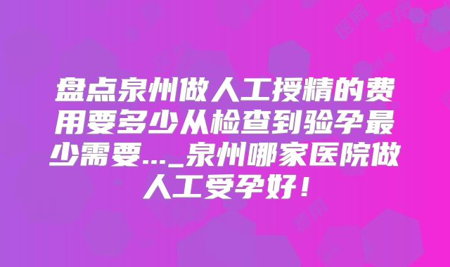 盘点泉州做人工授精的费用要多少从检查到验孕最少需要..._泉州哪家医院做人工受孕好!