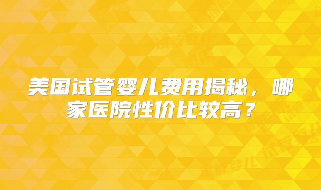 美国试管婴儿费用揭秘，哪家医院性价比较高？