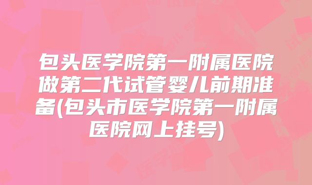 包头医学院第一附属医院做第二代试管婴儿前期准备(包头市医学院第一附属医院网上挂号)