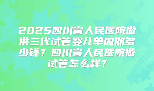 2025四川省人民医院做供三代试管婴儿单周期多少钱？四川省人民医院做试管怎么样？