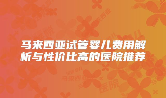 马来西亚试管婴儿费用解析与性价比高的医院推荐