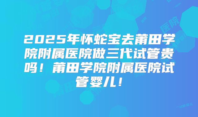 2025年怀蛇宝去莆田学院附属医院做三代试管贵吗！莆田学院附属医院试管婴儿！