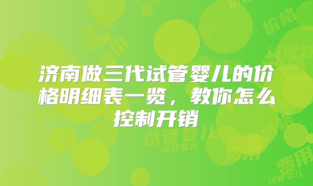 济南做三代试管婴儿的价格明细表一览，教你怎么控制开销