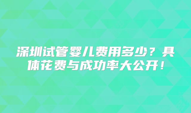 深圳试管婴儿费用多少？具体花费与成功率大公开！