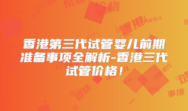 香港第三代试管婴儿前期准备事项全解析-香港三代试管价格!