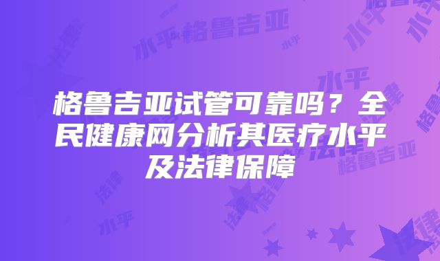 格鲁吉亚试管可靠吗?全民健康网分析其医疗水平及法律保障