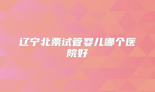 辽宁北票试管婴儿哪个医院好
