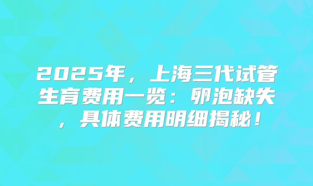 2025年，上海三代试管生育费用一览：卵泡缺失，具体费用明细揭秘！