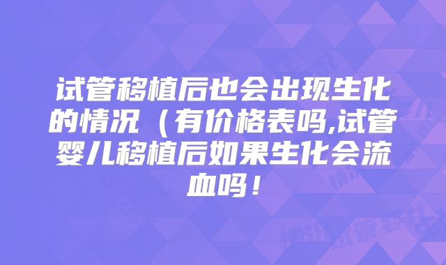 试管移植后也会出现生化的情况(有价格表吗,试管婴儿移植后如果生化会流血吗!