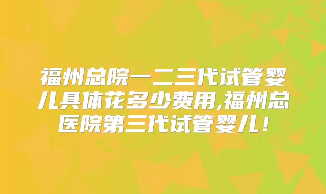 福州总院一二三代试管婴儿具体花多少费用,福州总医院第三代试管婴儿！