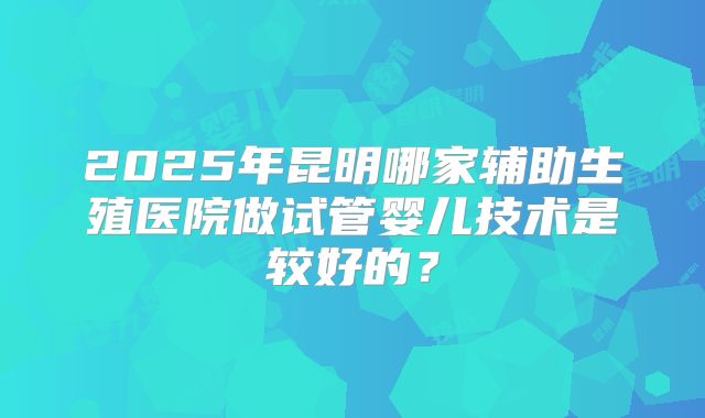 2025年昆明哪家辅助生殖医院做试管婴儿技术是较好的？
