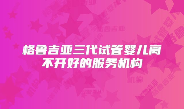 格鲁吉亚三代试管婴儿离不开好的服务机构