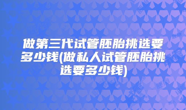 做第三代试管胚胎挑选要多少钱(做私人试管胚胎挑选要多少钱)