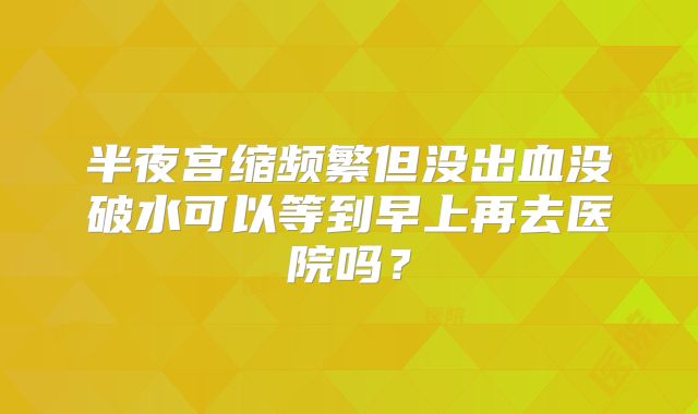 半夜宫缩频繁但没出血没破水可以等到早上再去医院吗？