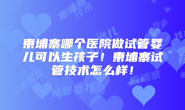 柬埔寨哪个医院做试管婴儿可以生孩子！柬埔寨试管技术怎么样！