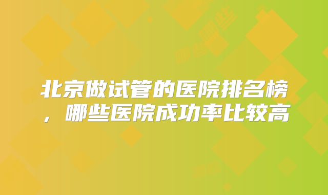 北京做试管的医院排名榜,哪些医院成功率比较高