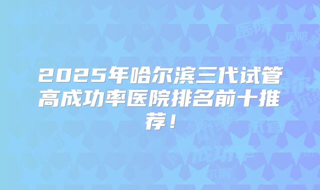 2025年哈尔滨三代试管高成功率医院排名前十推荐！
