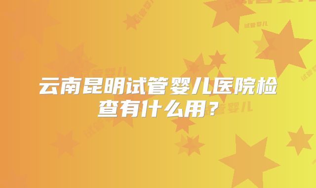 云南昆明试管婴儿医院检查有什么用？