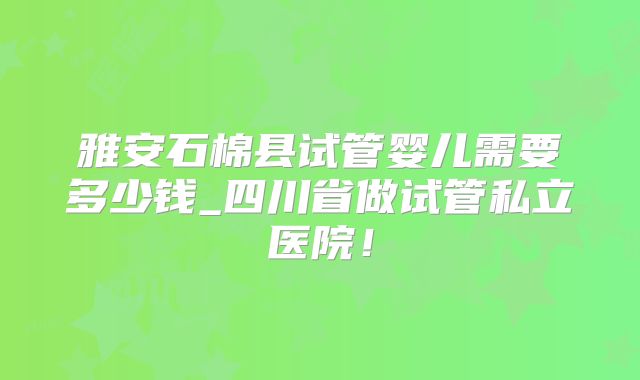 雅安石棉县试管婴儿需要多少钱_四川省做试管私立医院！