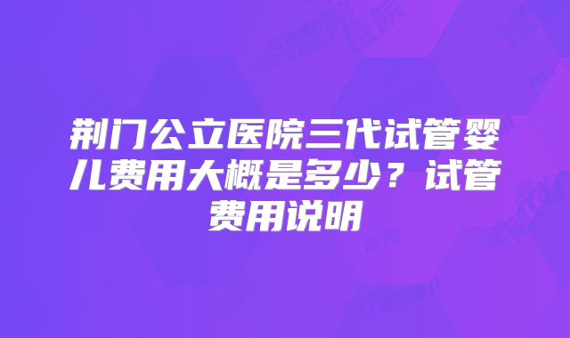 荆门公立医院三代试管婴儿费用大概是多少？试管费用说明
