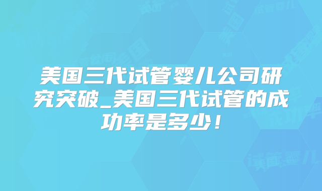 美国三代试管婴儿公司研究突破_美国三代试管的成功率是多少！
