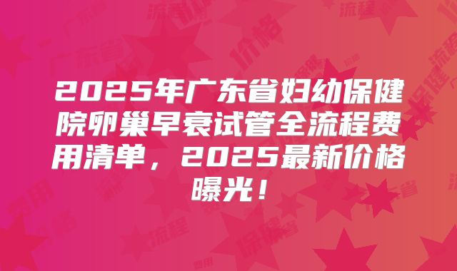 2025年广东省妇幼保健院卵巢早衰试管全流程费用清单，2025最新价格曝光！