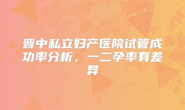 晋中私立妇产医院试管成功率分析,一二孕率有差异
