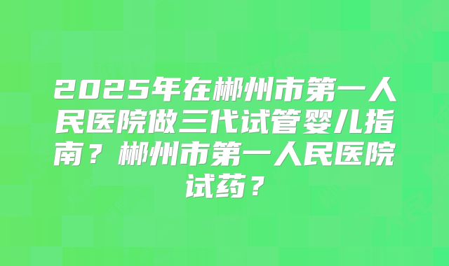 2025年在郴州市第一人民医院做三代试管婴儿指南？郴州市第一人民医院试药？