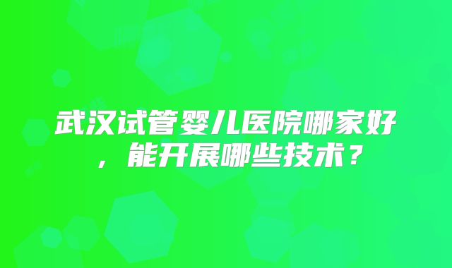 武汉试管婴儿医院哪家好，能开展哪些技术？