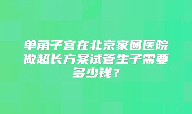 单角子宫在北京家圆医院做超长方案试管生子需要多少钱?