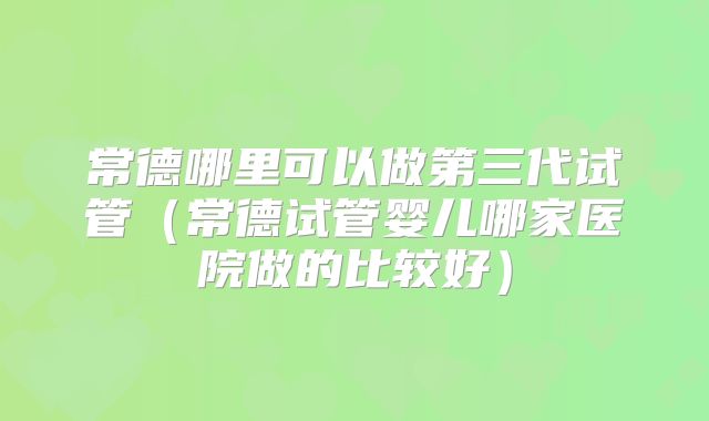 常德哪里可以做第三代试管(常德试管婴儿哪家医院做的比较好)