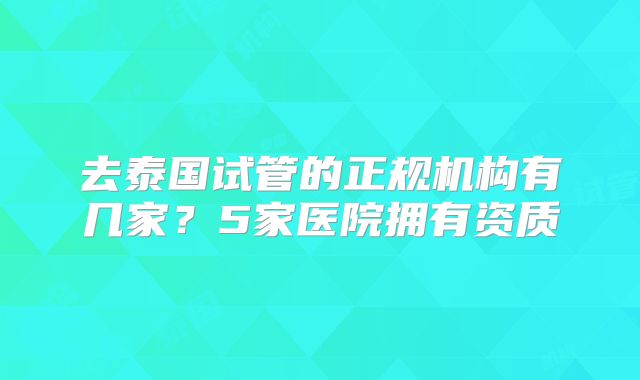 去泰国试管的正规机构有几家？5家医院拥有资质