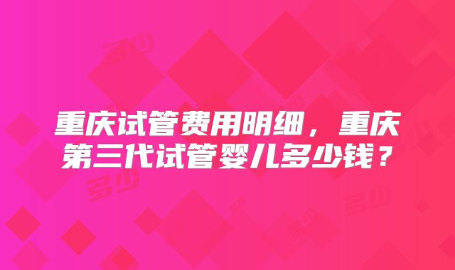 重庆试管费用明细,重庆第三代试管婴儿多少钱?