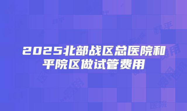 2025北部战区总医院和平院区做试管费用