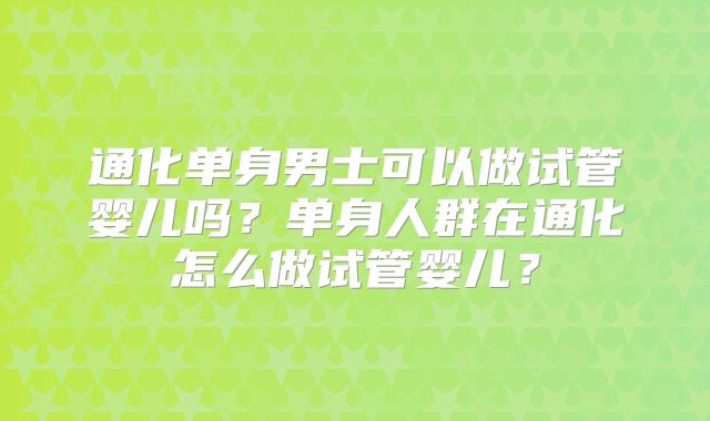 通化单身男士可以做试管婴儿吗?单身人群在通化怎么做试管婴儿?